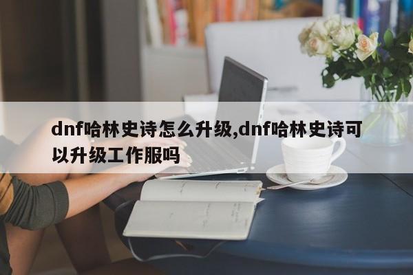 dnf哈林史诗怎么升级,dnf哈林史诗可以升级工作服吗