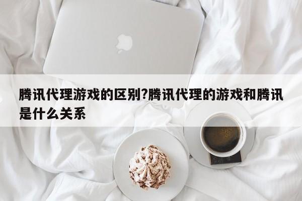 腾讯代理游戏的区别?腾讯代理的游戏和腾讯是什么关系
