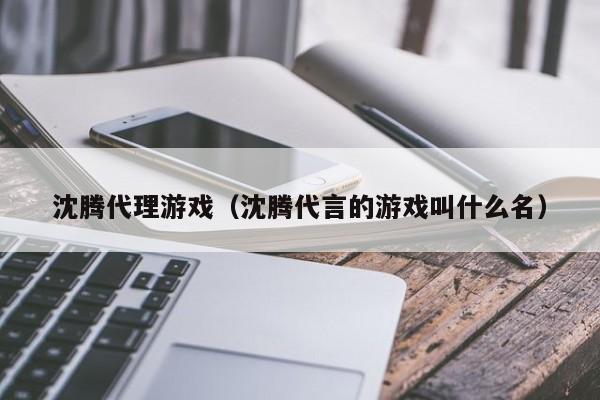 沈腾代理游戏(沈腾代言的游戏叫什么名)