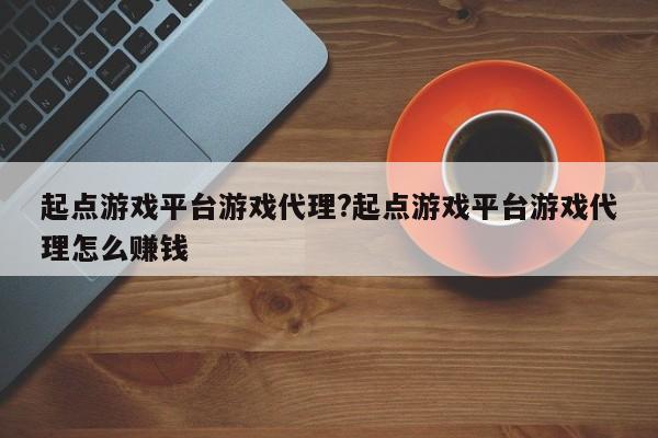起点游戏平台游戏代理?起点游戏平台游戏代理怎么赚钱
