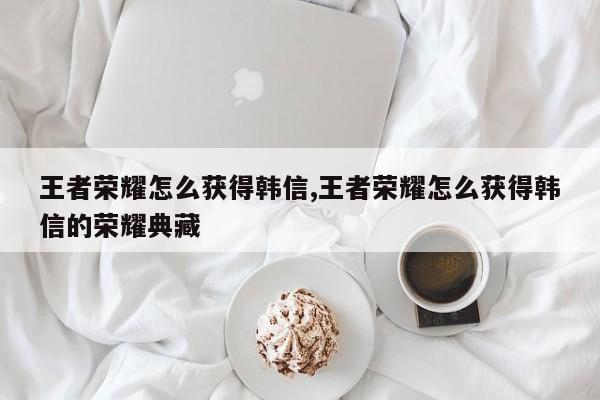 王者荣耀怎么获得韩信,王者荣耀怎么获得韩信的荣耀典藏