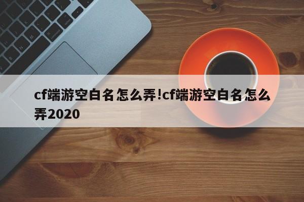 cf端游空白名怎么弄!cf端游空白名怎么弄2020