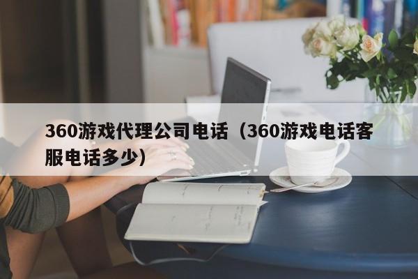 360游戏代理公司电话(360游戏电话客服电话多少)