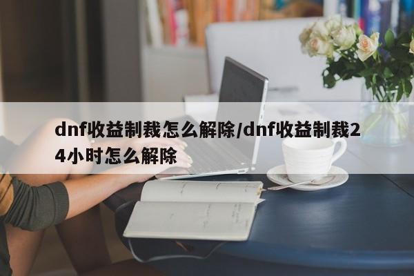 dnf收益制裁怎么解除/dnf收益制裁24小时怎么解除