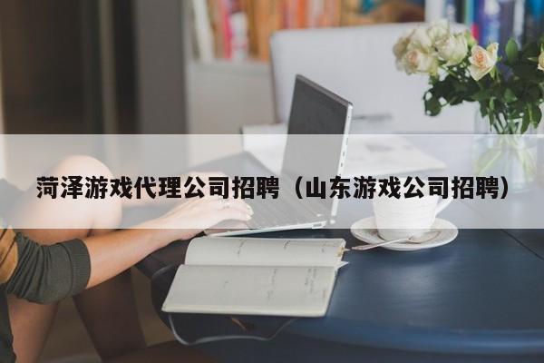 菏泽游戏代理公司招聘(山东游戏公司招聘)