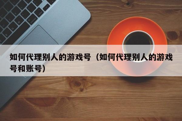 如何代理别人的游戏号(如何代理别人的游戏号和账号)