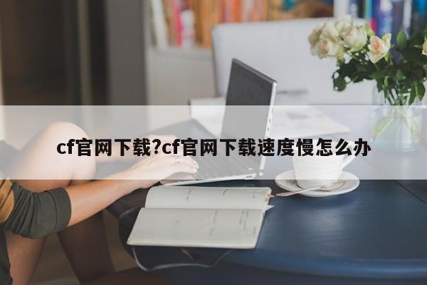 cf官网下载?cf官网下载速度慢怎么办
