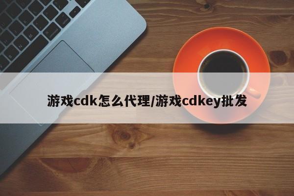 游戏cdk怎么代理/游戏cdkey批发