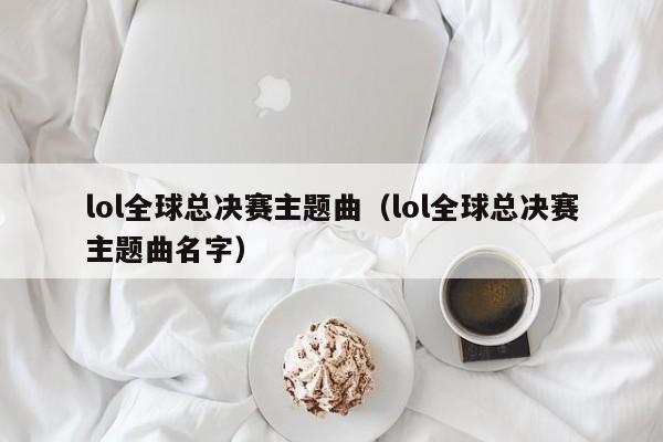 lol全球总决赛主题曲(lol全球总决赛主题曲名字)