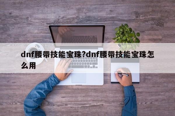 dnf腰带技能宝珠?dnf腰带技能宝珠怎么用