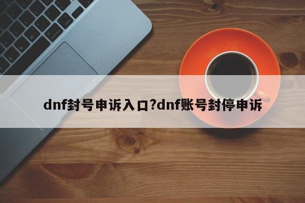 dnf封号申诉入口?dnf账号封停申诉