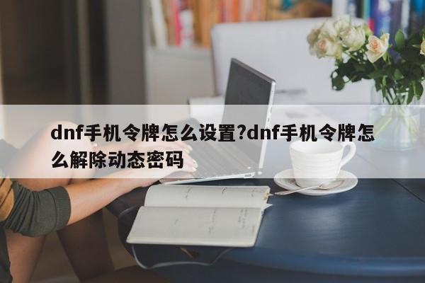 dnf手机令牌怎么设置?dnf手机令牌怎么解除动态密码