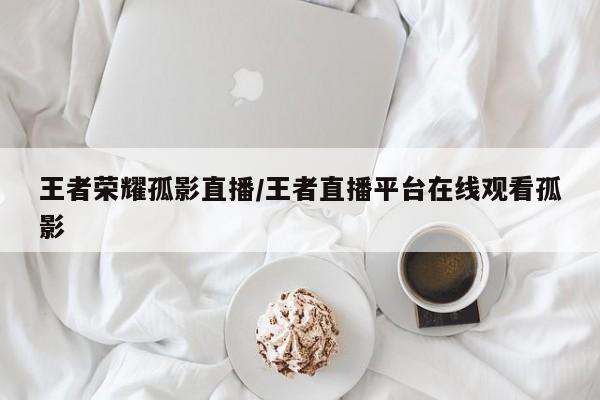 王者荣耀孤影直播/王者直播平台在线观看孤影