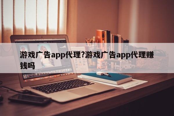游戏广告app代理?游戏广告app代理赚钱吗