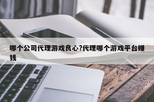 哪个公司代理游戏良心?代理哪个游戏平台赚钱