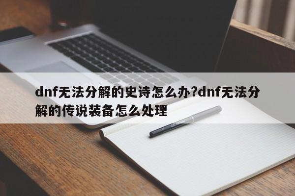 dnf无法分解的史诗怎么办?dnf无法分解的传说装备怎么处理