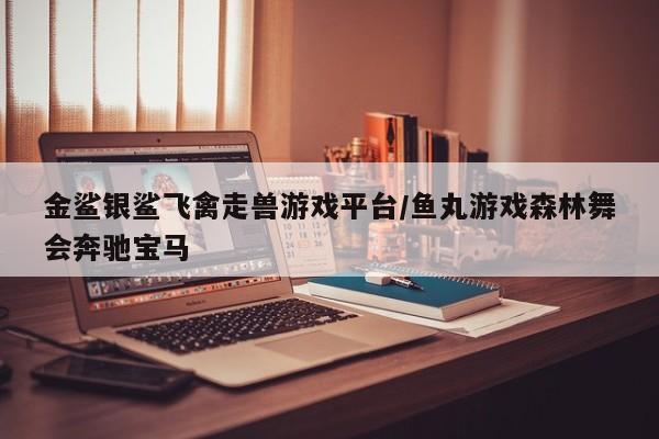 金鲨银鲨飞禽走兽游戏平台/鱼丸游戏森林舞会奔驰宝马