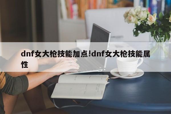 dnf女大枪技能加点!dnf女大枪技能属性