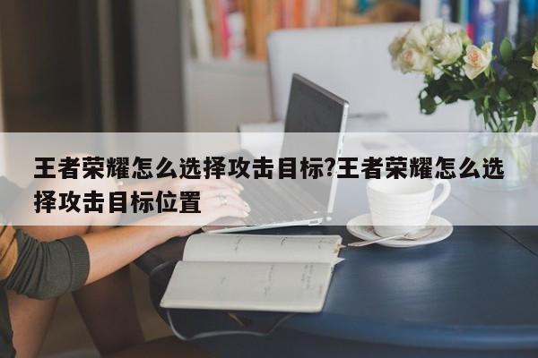 王者荣耀怎么选择攻击目标?王者荣耀怎么选择攻击目标位置