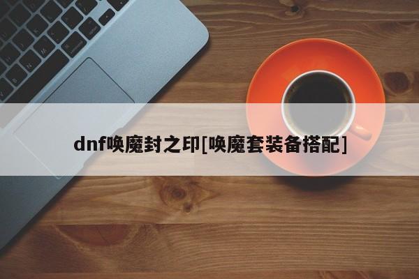 dnf唤魔封之印[唤魔套装备搭配]