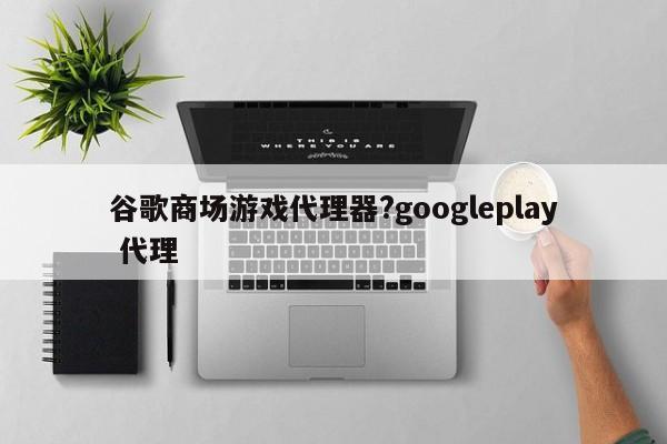 谷歌商场游戏代理器?googleplay 代理
