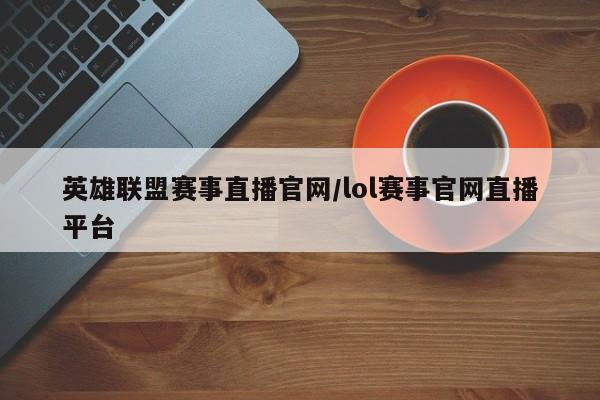 英雄联盟赛事直播官网/lol赛事官网直播平台