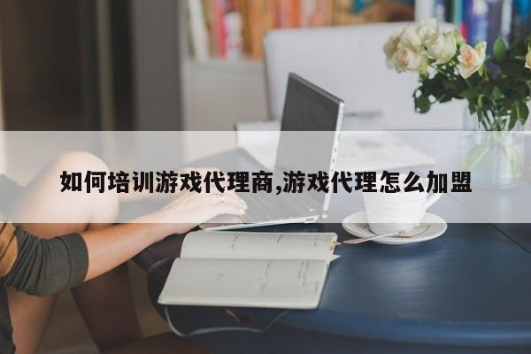 如何培训游戏代理商,游戏代理怎么加盟