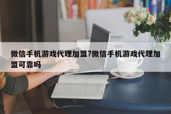 微信手机游戏代理加盟?微信手机游戏代理加盟可靠吗
