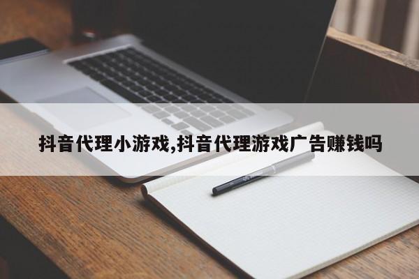 抖音代理小游戏,抖音代理游戏广告赚钱吗