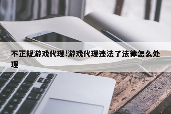 不正规游戏代理!游戏代理违法了法律怎么处理