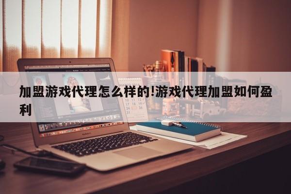 加盟游戏代理怎么样的!游戏代理加盟如何盈利