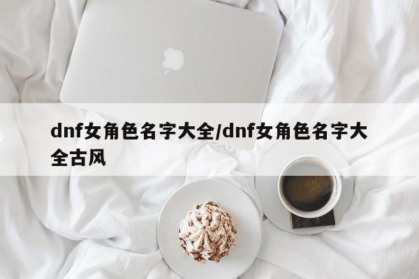 dnf女角色名字大全/dnf女角色名字大全古风