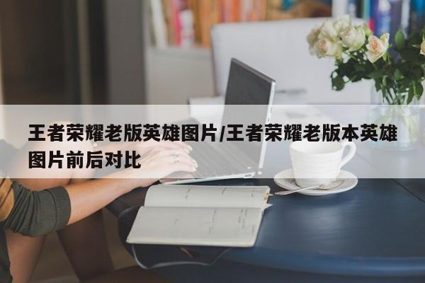 王者荣耀老版英雄图片/王者荣耀老版本英雄图片前后对比
