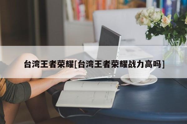 台湾王者荣耀[台湾王者荣耀战力高吗]
