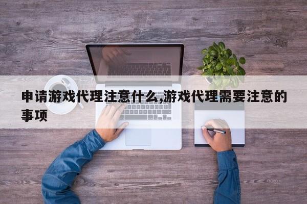 申请游戏代理注意什么,游戏代理需要注意的事项
