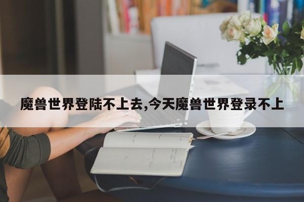 魔兽世界登陆不上去,今天魔兽世界登录不上