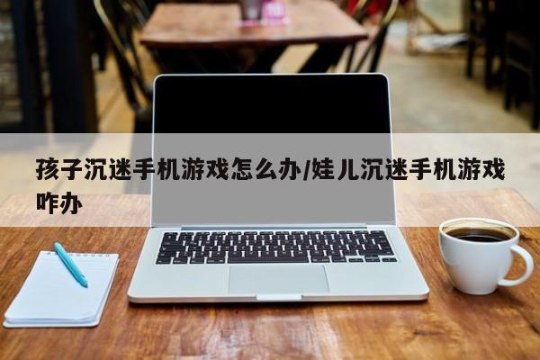 孩子沉迷手机游戏怎么办/娃儿沉迷手机游戏咋办