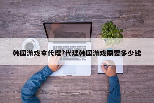 韩国游戏拿代理?代理韩国游戏需要多少钱