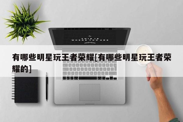 有哪些明星玩王者荣耀[有哪些明星玩王者荣耀的]