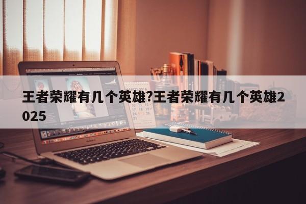 王者荣耀有几个英雄?王者荣耀有几个英雄2025