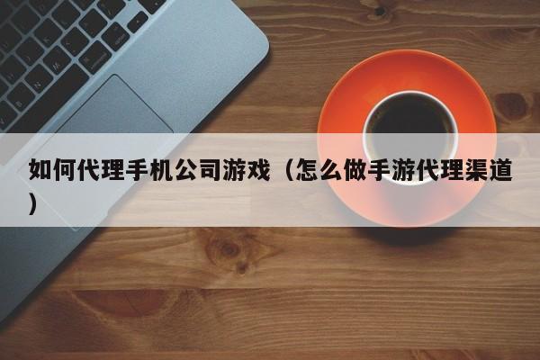如何代理手机公司游戏（怎么做手游代理渠道）