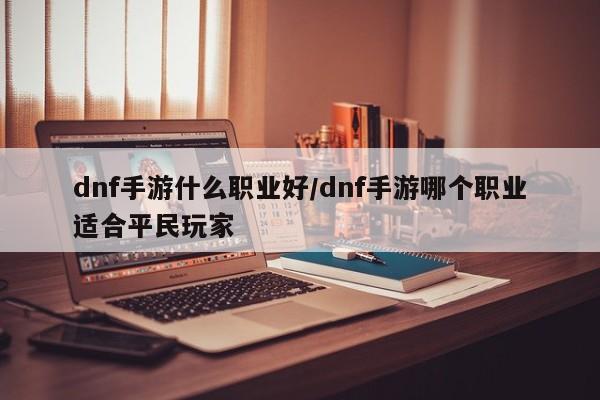 dnf手游什么职业好/dnf手游哪个职业适合平民玩家
