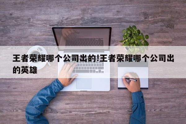 王者荣耀哪个公司出的!王者荣耀哪个公司出的英雄