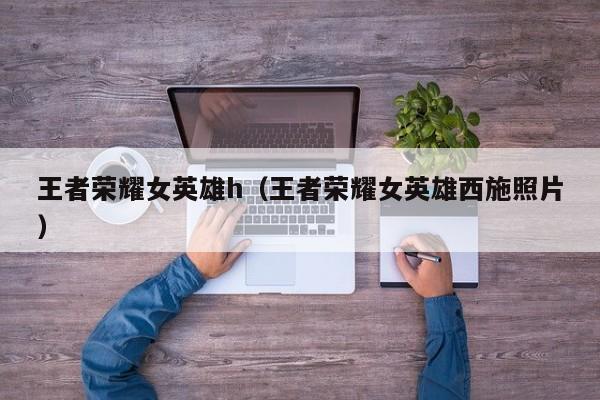 王者荣耀女英雄h（王者荣耀女英雄西施照片）