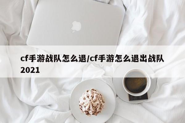 cf手游战队怎么退/cf手游怎么退出战队2021