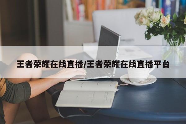 王者荣耀在线直播/王者荣耀在线直播平台