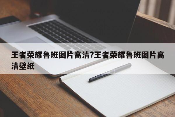 王者荣耀鲁班图片高清?王者荣耀鲁班图片高清壁纸