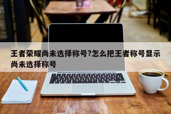 王者荣耀尚未选择称号?怎么把王者称号显示尚未选择称号